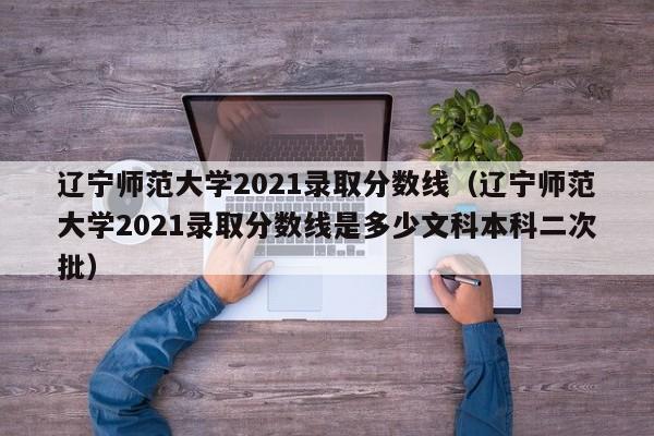 辽宁师范大学2021录取分数线（辽宁师范大学2021录取分数线是多少文科本科二次批）
