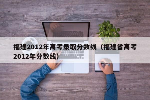 福建2012年高考录取分数线（福建省高考2012年分数线）