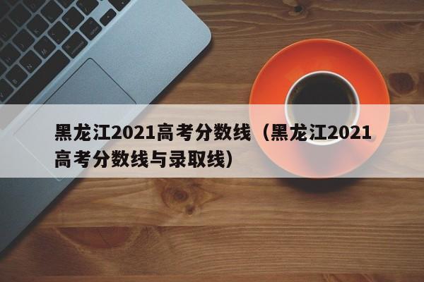 黑龙江2021高考分数线（黑龙江2021高考分数线与录取线）