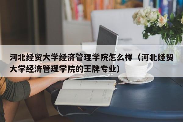 河北经贸大学经济管理学院怎么样（河北经贸大学经济管理学院的王牌专业）