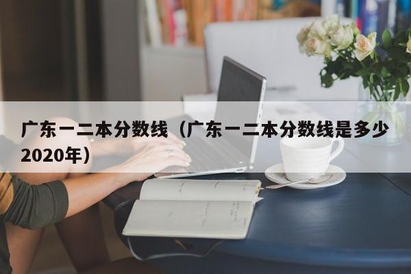 广东一二本分数线（广东一二本分数线是多少2020年）