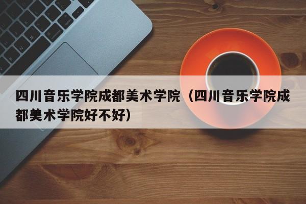 四川音乐学院成都美术学院（四川音乐学院成都美术学院好不好）