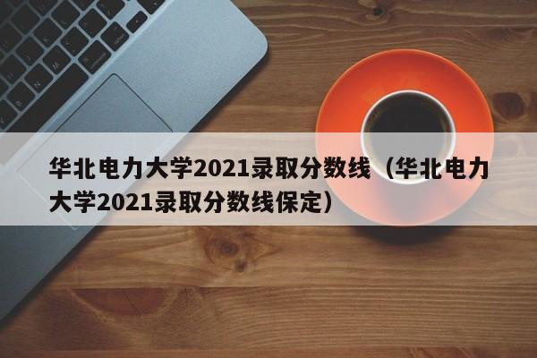 华北电力大学2021录取分数线（华北电力大学2021录取分数线保定）