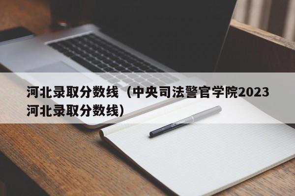 河北录取分数线（中央司法警官学院2023河北录取分数线）