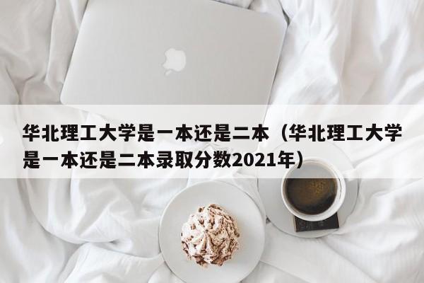 华北理工大学是一本还是二本（华北理工大学是一本还是二本录取分数2021年）