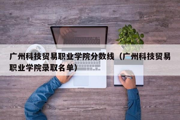 广州科技贸易职业学院分数线（广州科技贸易职业学院录取名单）