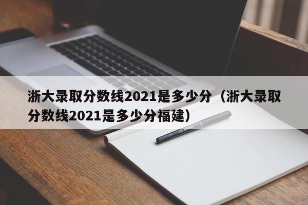 浙大录取分数线2021是多少分（浙大录取分数线2021是多少分福建）