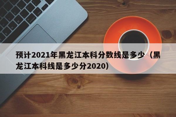 预计2021年黑龙江本科分数线是多少（黑龙江本科线是多少分2020）