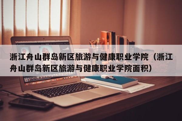 浙江舟山群岛新区旅游与健康职业学院（浙江舟山群岛新区旅游与健康职业学院面积）