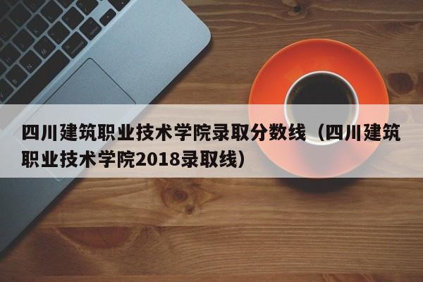四川建筑职业技术学院录取分数线（四川建筑职业技术学院2018录取线）