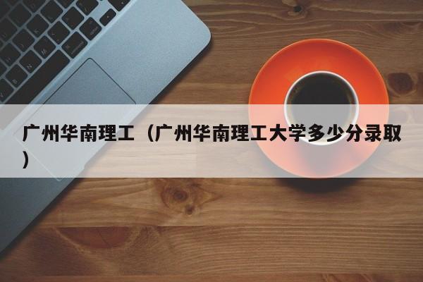 广州华南理工（广州华南理工大学多少分录取）