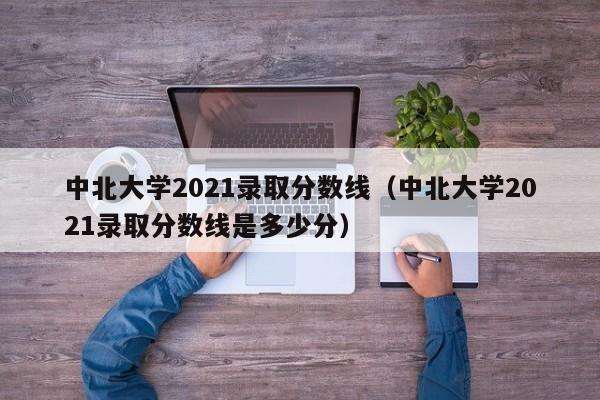 中北大学2021录取分数线（中北大学2021录取分数线是多少分）
