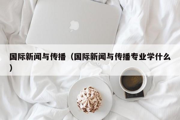 国际新闻与传播（国际新闻与传播专业学什么）