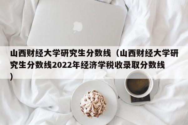 山西财经大学研究生分数线（山西财经大学研究生分数线2022年经济学税收录取分数线）