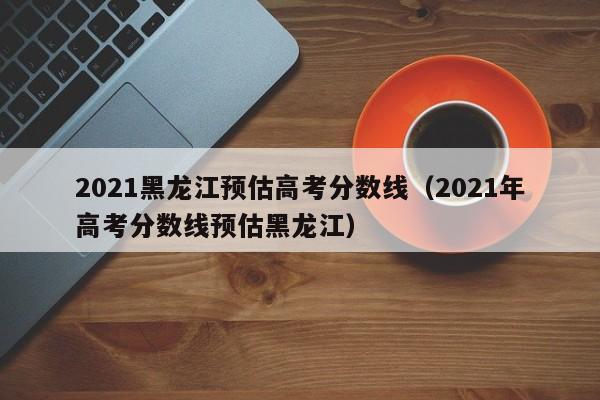 2021黑龙江预估高考分数线（2021年高考分数线预估黑龙江）
