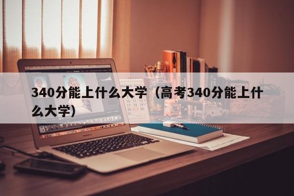 340分能上什么大学（高考340分能上什么大学）
