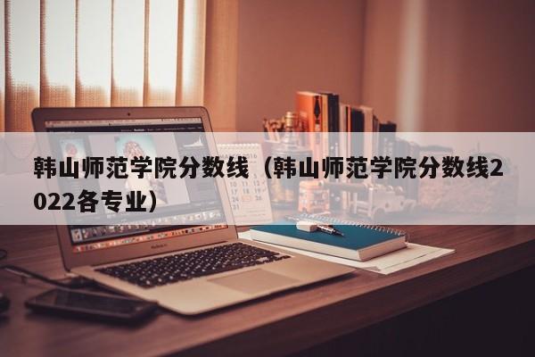 韩山师范学院分数线（韩山师范学院分数线2022各专业）