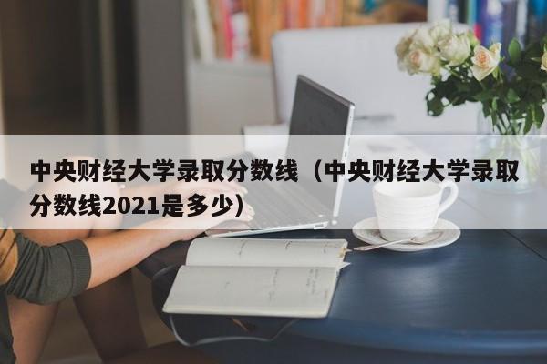 中央财经大学录取分数线（中央财经大学录取分数线2021是多少）