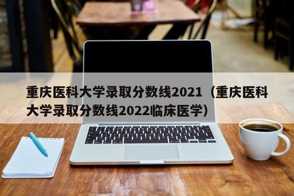 重庆医科大学录取分数线2021（重庆医科大学录取分数线2022临床医学）