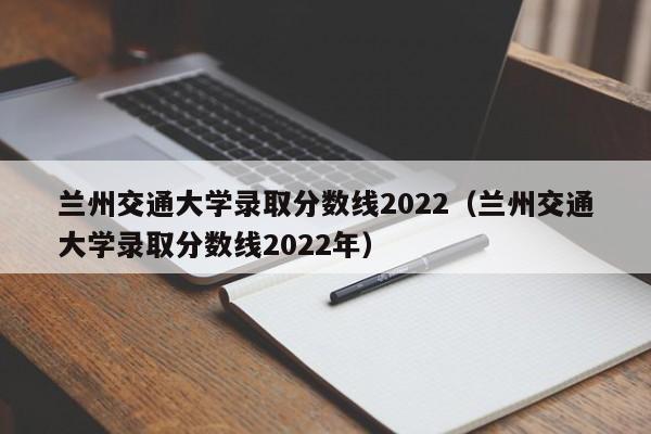 兰州交通大学录取分数线2022（兰州交通大学录取分数线2022年）