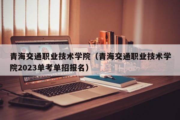 青海交通职业技术学院（青海交通职业技术学院2023单考单招报名）