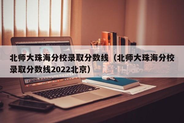 北师大珠海分校录取分数线（北师大珠海分校录取分数线2022北京）