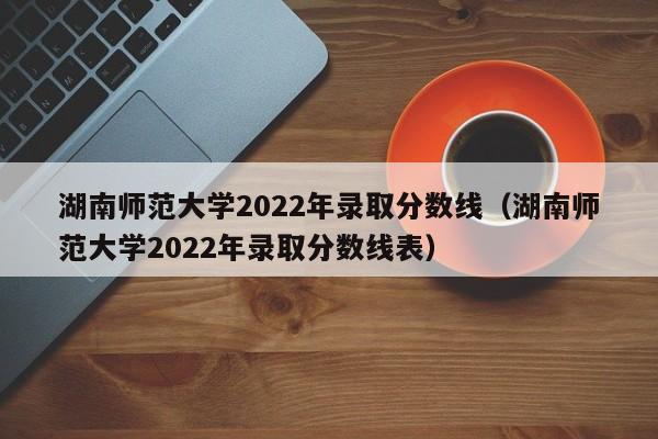 湖南师范大学2022年录取分数线（湖南师范大学2022年录取分数线表）