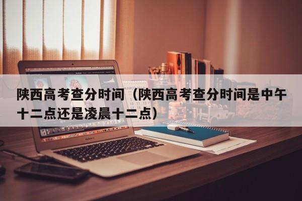 陕西高考查分时间（陕西高考查分时间是中午十二点还是凌晨十二点）