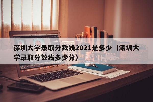深圳大学录取分数线2021是多少（深圳大学录取分数线多少分）