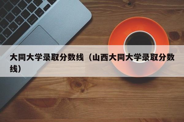 大同大学录取分数线（山西大同大学录取分数线）