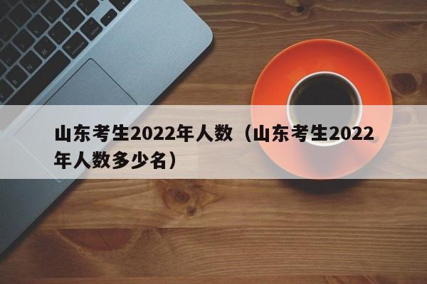 山东考生2022年人数（山东考生2022年人数多少名）