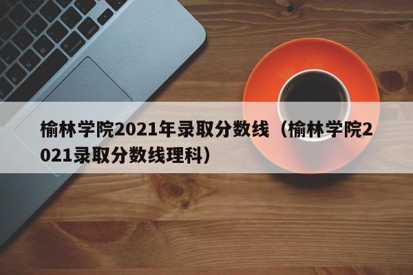 榆林学院2021年录取分数线（榆林学院2021录取分数线理科）