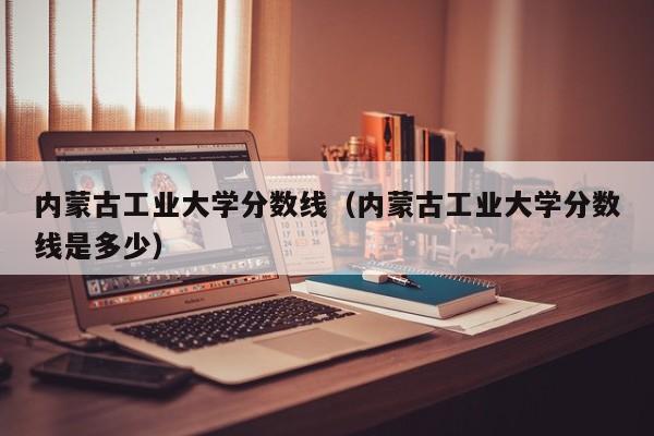 内蒙古工业大学分数线（内蒙古工业大学分数线是多少）