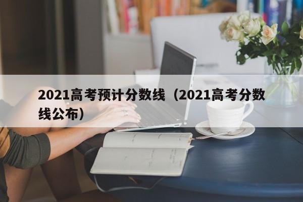 2021高考预计分数线（2021高考分数线公布）