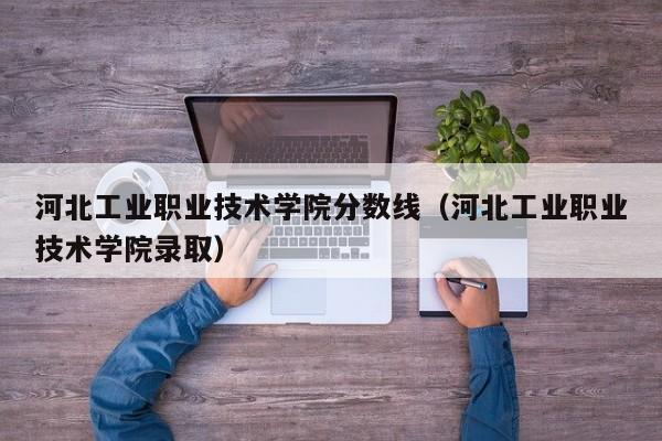 河北工业职业技术学院分数线（河北工业职业技术学院录取）