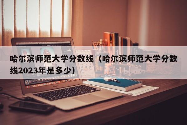 哈尔滨师范大学分数线（哈尔滨师范大学分数线2023年是多少）