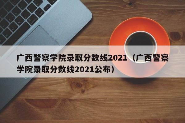 广西警察学院录取分数线2021（广西警察学院录取分数线2021公布）