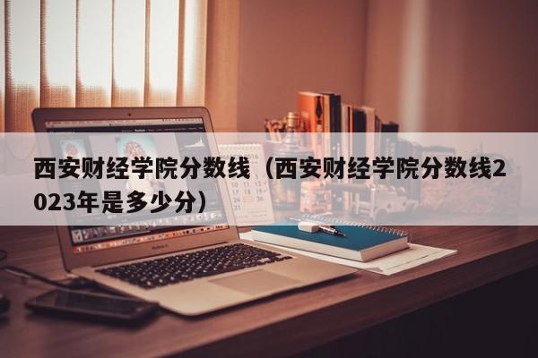 西安财经学院分数线（西安财经学院分数线2023年是多少分）
