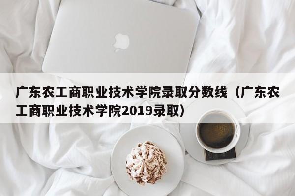 广东农工商职业技术学院录取分数线（广东农工商职业技术学院2019录取）