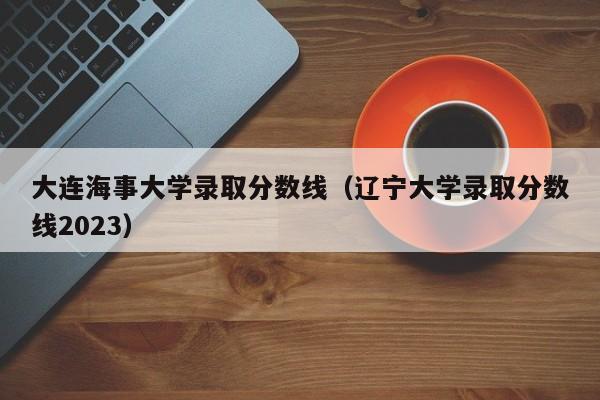 大连海事大学录取分数线（辽宁大学录取分数线2023）