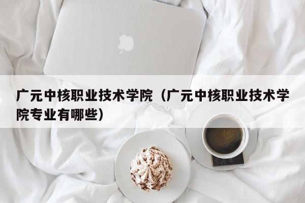 广元中核职业技术学院（广元中核职业技术学院专业有哪些）
