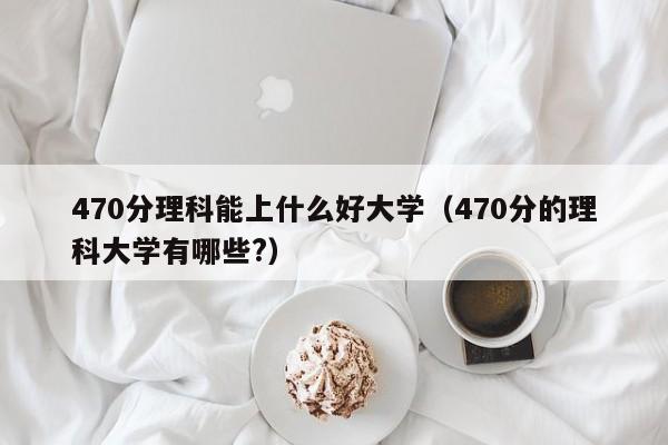 470分理科能上什么好大学（470分的理科大学有哪些?）