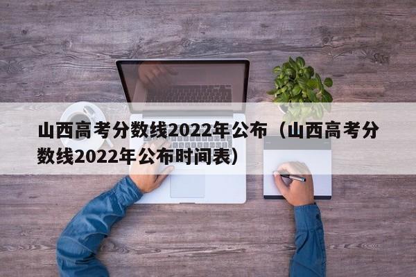 山西高考分数线2022年公布（山西高考分数线2022年公布时间表）