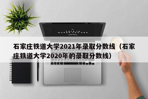 石家庄铁道大学2021年录取分数线（石家庄铁道大学2020年的录取分数线）