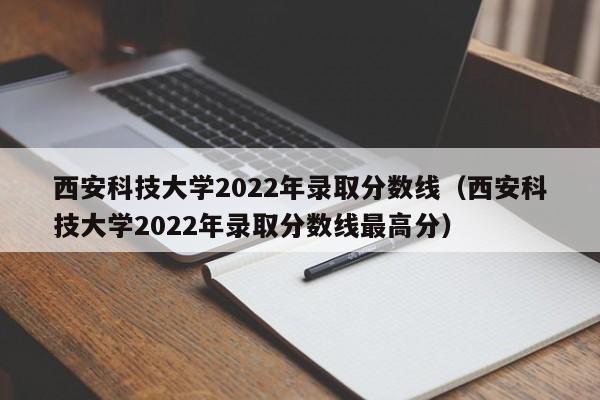 西安科技大学2022年录取分数线（西安科技大学2022年录取分数线最高分）