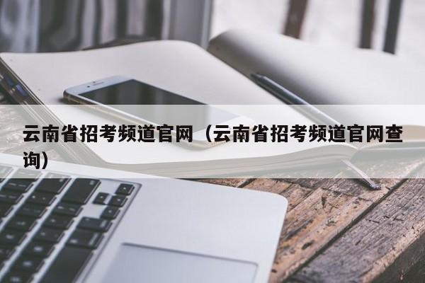 云南省招考频道官网（云南省招考频道官网查询）