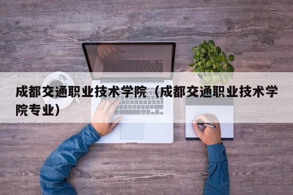 成都交通职业技术学院（成都交通职业技术学院专业）