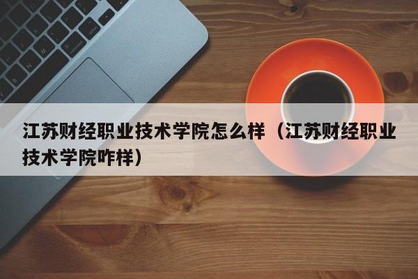 江苏财经职业技术学院怎么样（江苏财经职业技术学院咋样）