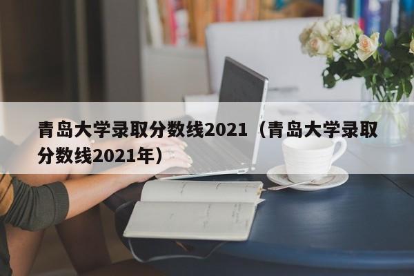 青岛大学录取分数线2021（青岛大学录取分数线2021年）