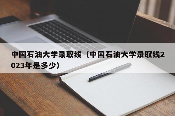 中国石油大学录取线（中国石油大学录取线2023年是多少）